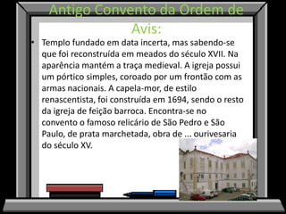 Antigo Convento da Ordem de
                Avis:
• Templo fundado em data incerta, mas sabendo-se
  que foi reconstruída em meados do século XVII. Na
  aparência mantém a traça medieval. A igreja possui
  um pórtico simples, coroado por um frontão com as
  armas nacionais. A capela-mor, de estilo
  renascentista, foi construída em 1694, sendo o resto
  da igreja de feição barroca. Encontra-se no
  convento o famoso relicário de São Pedro e São
  Paulo, de prata marchetada, obra de ... ourivesaria
  do século XV.
 