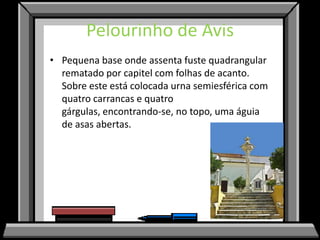 Pelourinho de Avis
• Pequena base onde assenta fuste quadrangular
  rematado por capitel com folhas de acanto.
  Sobre este está colocada urna semiesférica com
  quatro carrancas e quatro
  gárgulas, encontrando-se, no topo, uma águia
  de asas abertas.
 