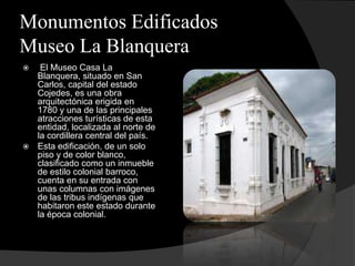 Monumentos Edificados
Museo La Blanquera
  El Museo Casa La
  Blanquera, situado en San
  Carlos, capital del estado
  Cojedes, es una obra
  arquitectónica erigida en
  1780 y una de las principales
  atracciones turísticas de esta
  entidad, localizada al norte de
  la cordillera central del país.
 Esta edificación, de un solo
  piso y de color blanco,
  clasificado como un inmueble
  de estilo colonial barroco,
  cuenta en su entrada con
  unas columnas con imágenes
  de las tribus indígenas que
  habitaron este estado durante
  la época colonial.
 