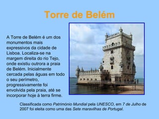 Torre de Belém A Torre de Belém é um dos monumentos mais expressivos da cidade de Lisboa. Localiza-se na margem direita do rio Tejo, onde existiu outrora a praia de Belém. Inicialmente cercada pelas águas em todo o seu perímetro, progressivamente foi envolvida pela praia, até se incorporar hoje à terra firme. Classificada como  Património Mundial  pela  UNESCO , em  7 de Julho  de 2007 foi eleita como uma das  Sete maravilhas de Portugal . 