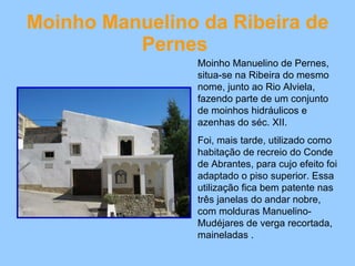 Moinho Manuelino da Ribeira de Pernes   Moinho Manuelino de Pernes, situa-se na Ribeira do mesmo nome, junto ao Rio Alviela, fazendo parte de um conjunto de moinhos hidráulicos e azenhas do séc. XII. Foi, mais tarde, utilizado como habitação de recreio do Conde de Abrantes, para cujo efeito foi adaptado o piso superior. Essa utilização fica bem patente nas três janelas do andar nobre, com molduras Manuelino-Mudéjares de verga recortada, maineladas . 
