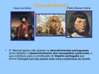 D. Manuel apoiou não apenas os  descobrimentos portugueses  como também o  desenvolvimento dos monopólios comerciais , o que contribuiu para a constituição do  Império português  que tornou  Portugal num dos países mais ricos e poderosos do mundo . Vasco da Gama Pedro Álvares Cabral Descobrimentos 