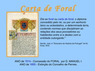 Carta de Foral Diz-se  foral  ou  carta de foral , o diploma concedido pelo rei, ou por um senhorio laico ou eclesiástico, a determinada terra, contendo normas que disciplinam as relações dos seus povoadores ou habitantes entre si e destes com a entidade outorgante ." Serrão, Joel, in "Dicionário de História de Portugal" Vol III, Porto 1979 ANO de  1514  - Concessão do FORAL  por D. MANUEL I. ANO de  1855  - Extinção do Concelho de Pernes. 