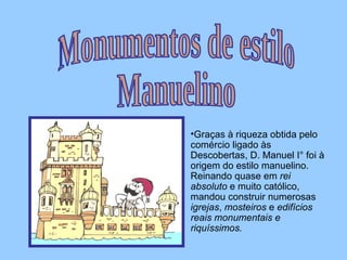Graças à riqueza obtida pelo comércio ligado às Descobertas, D. Manuel I° foi à origem do estilo manuelino. Reinando quase em  rei absoluto  e muito católico, mandou construir numerosas  igrejas ,  mosteiros  e  edifícios reais monumentais e riquíssimos. Monumentos de estilo  Manuelino 