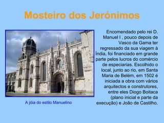 Mosteiro dos Jerónimos Encomendado pelo rei D. Manuel I , pouco depois de Vasco da Gama ter regressado da sua viagem à Índia, foi financiado em grande parte pelos lucros do comércio de especiarias. Escolhido o local, junto ao rio, em Santa Maria de Belém, em 1502 é iniciada a obra com vários arquitectos e construtores, entre eles Diogo Boitaca (plano inicial e parte da execução) e João de Castilho.  A jóia do estilo Manuelino  