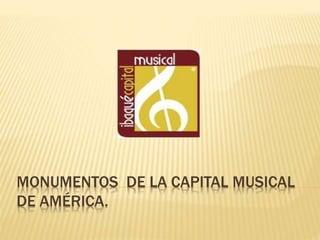 MONUMENTOS DE LA CAPITAL MUSICAL
DE AMÉRICA.
 