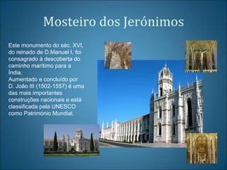 Mosteiro dos Jerónimos Este monumento do séc. XVI, do reinado de D.Manuel I, foi consagrado à descoberta do caminho marítimo para a Índia.  Aumentado e concluído por D. João III (1502-1557) é uma das mais importantes construções nacionais e está classificada pela UNESCO como Património Mundial. 