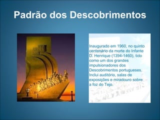 Padrão dos Descobrimentos Inaugurado em 1960, no quinto centenário da morte do Infante  D. Henrique (1394-1460), tido como um dos grandes impulsionadores dos Descobrimentos portugueses. Inclui auditório, salas de exposições e miradouro sobre a foz do Tejo. 