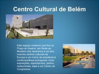 Centro Cultural de Belém Este espaço moderno que fica na  Praça do Império   em frente ao Mosteiro dos Jerónimos é um dos maiores centros culturais da Europa e um marco da arquitectura contemporânea portuguesa: inclui exposições, espectáculos, jardins, restaurantes, lojas e um Centro de Congressos. 