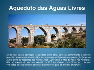 Aqueduto das Águas Livres Ainda hoje, causa admiração a grandeza desta obra, pelo seu comprimento e também pelas técnicas e materiais utilizados, tendo em conta a época da sua construção (o século XVIII). Entre as nascentes das Águas Livres (Caneças) e a Mãe-de-Água, nas Amoreiras (Lisboa), o Aqueduto tem uma extensão de 18,5 Km, chegando aos 60 Km se contarmos com todos os seus ramais e condutas distribuidoras para os diversos chafarizes. 
