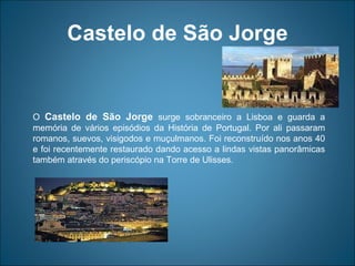 Castelo de São Jorge O  Castelo de São Jorge  surge sobranceiro a Lisboa e guarda a memória de vários episódios da História de Portugal. Por ali passaram romanos, suevos, visigodos e muçulmanos. Foi reconstruído nos anos 40 e foi recentemente restaurado dando acesso a lindas vistas panorâmicas também através do periscópio na Torre de Ulisses.  