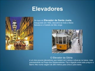 Elevadores Do topo do  Elevador de Santa Justa ,  inaugurado em 1902, descobre-se toda a Baixa lisboeta e o Castelo de São Jorge.  O Elevador da Glória  é um dos poucos elevadores que restam em Lisboa e situa-se na baixa, mais precisamente na Praça dos Restauradores. Faz a ligação entre esta praça e o Bairro Alto numa viagem de 265 metros para cima e para baixo . 