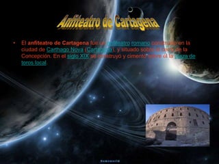 •   El anfiteatro de Cartagena fue un anfiteatro romano construido en la
    ciudad de Carthago Nova (Cartagena), y situado sobre el cerro de la
    Concepción. En el siglo XIX se construyó y cimentó sobre él la plaza de
    toros local.
 