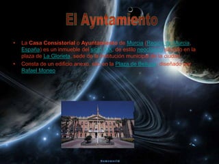 •   La Casa Consistorial o Ayuntamiento de Murcia (Región de Murcia,
    España) es un inmueble del siglo XIX, de estilo neoclásico situado en la
    plaza de La Glorieta, sede de la institución municipal de la ciudad.
•   Consta de un edificio anexo, sito en la Plaza de Belluga, diseñado por
    Rafael Moneo
 