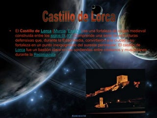 •   El Castillo de Lorca (Murcia, España) es una fortaleza de origen medieval
    construida entre los siglos IX-XV. Comprende una serie de estructuras
    defensivas que, durante la Edad Media, convirtieron a la ciudad y su
    fortaleza en un punto inexpugnable del sureste peninsular. El castillo de
    Lorca fue un bastión clave en las contiendas entre cristianos y musulmanes
    durante la Reconquista.
 