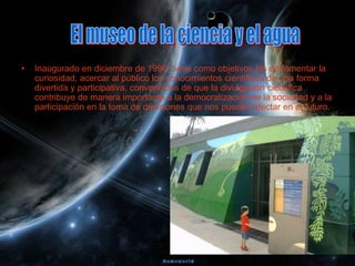 •   Inaugurado en diciembre de 1996, tiene como objetivos los de fomentar la
    curiosidad, acercar al público los conocimientos científicos de una forma
    divertida y participativa, convencidos de que la divulgación científica
    contribuye de manera importante a la democratización de la sociedad y a la
    participación en la toma de decisiones que nos pueden afectar en el futuro.
 