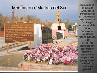 Inaugurado el 7
de Julio de
2004, con la
presencia del
Sr. Gobernador
de la Provincia,
Dr. Sergio
Acevedo, el Sr.
Vice-
Gobernador,
Dn. Carlos
Alberto Sancho,
el Sr.
Intendente
Municipal, Dn.
José Ramón
Bodlovic,
familiares de
las personas
que figuran en
el listado y
público en
general.
Monumento “Madres del Sur”
 