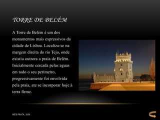 A Torre de Belém é um dos
monumentos mais expressivos da
cidade de Lisboa. Localiza-se na
margem direita do rio Tejo, onde
existiu outrora a praia de Belém.
Inicialmente cercada pelas aguas
em todo o seu perímetro,
progressivamente foi envolvida
pela praia, ate se incorporar hoje à
terra firme.
TORRE DE BELÉM
INÊS PRATA, 3034
 