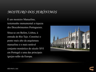 É um mosteiro Manuelino,
testemunho monumental a riqueza
dos Descobrimentos Portugueses.
Situa-se em Belém, Lisboa, à
entrada do Rio Tejo. Constitui o
ponto mais alto da arquitetura
manuelina e o mais notável
conjunto monástico do século XVI
em Portugal e uma das principais
igrejas-salão da Europa.
MOSTEIRO DOS JERÓNIMOS
INÊS PRATA, 3034
 