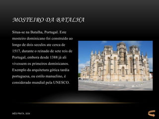 Situa-se na Batalha, Portugal. Este
mosteiro dominicano foi construído ao
longo de dois seculos ate cerca de
1517, durante o reinado de sete reis de
Portugal, embora desde 1388 já ali
vivessem os primeiros dominicanos.
Exemplo da arquitetura gótica tardia
portuguesa, ou estilo manuelino, é
considerado mundial pela UNESCO.
MOSTEIRO DA BATALHA
INÊS PRATA, 3034
 