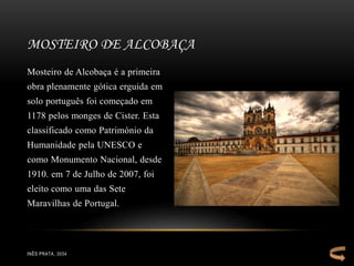 Mosteiro de Alcobaça é a primeira
obra plenamente gótica erguida em
solo português foi começado em
1178 pelos monges de Cister. Esta
classificado como Património da
Humanidade pela UNESCO e
como Monumento Nacional, desde
1910. em 7 de Julho de 2007, foi
eleito como uma das Sete
Maravilhas de Portugal.
MOSTEIRO DE ALCOBAÇA
INÊS PRATA, 3034
 