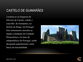Localiza-se na freguesia de
Oliveira do Castelo, cidade e
concelho de Guimarães, no
distrito de Braga, em Portugal.
Este monumento encontra-se
ligado à fundação do Condado
Portucalense e às lutas da
independência de Portugal, sendo
designado popularmente como
berço da nacionalidade.
CASTELO DE GUIMARÃES
INÊS PRATA, 3034
 