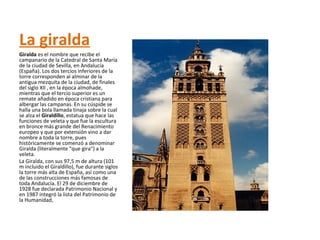 La giralda
Giralda es el nombre que recibe el
campanario de la Catedral de Santa María
de la ciudad de Sevilla, en Andalucía
(España). Los dos tercios inferiores de la
torre corresponden al alminar de la
antigua mezquita de la ciudad, de finales
del siglo XII , en la época almohade,
mientras que el tercio superior es un
remate añadido en época cristiana para
albergar las campanas. En su cúspide se
halla una bola llamada tinaja sobre la cual
se alza el Giraldillo, estatua que hace las
funciones de veleta y que fue la escultura
en bronce más grande del Renacimiento
europeo y que por extensión vino a dar
nombre a toda la torre, pues
históricamente se comenzó a denominar
Giralda (literalmente "que gira") a la
veleta.
La Giralda, con sus 97,5 m de altura (101
m incluido el Giraldillo), fue durante siglos
la torre más alta de España, así como una
de las construcciones más famosas de
toda Andalucía. El 29 de diciembre de
1928 fue declarada Patrimonio Nacional y
en 1987 integró la lista del Patrimonio de
la Humanidad,
 
