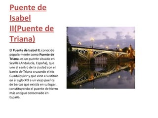 Puente de
Isabel
II(Puente de
Triana)
El Puente de Isabel II, conocido
popularmente como Puente de
Triana, es un puente situado en
Sevilla (Andalucía, España), que
une el centro de la ciudad con el
barrio de Triana cruzando el río
Guadalquivir y que vino a sustituir
en el siglo XIX a un viejo puente
de barcas que existía en su lugar,
constituyendo el puente de hierro
más antiguo conservado en
España.
 