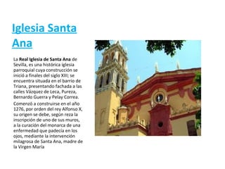 Iglesia Santa
Ana
La Real Iglesia de Santa Ana de
Sevilla, es una histórica iglesia
parroquial cuya construcción se
inició a finales del siglo XIII; se
encuentra situada en el barrio de
Triana, presentando fachada a las
calles Vázquez de Leca, Pureza,
Bernardo Guerra y Pelay Correa.
Comenzó a construirse en el año
1276, por orden del rey Alfonso X,
su origen se debe, según reza la
inscripción de uno de sus muros,
a la curación del monarca de una
enfermedad que padecía en los
ojos, mediante la intervención
milagrosa de Santa Ana, madre de
la Virgen María
 