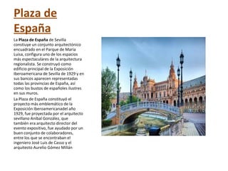 Plaza de
España
La Plaza de España de Sevilla
constiuye un conjunto arquitectónico
encuadrado en el Parque de María
Luisa, configura uno de los espacios
más espectaculares de la arquitectura
regionalista. Se construyó como
edificio principal de la Exposición
Iberoamericana de Sevilla de 1929 y en
sus bancos aparecen representadas
todas las provincias de España, así
como los bustos de españoles ilustres
en sus muros.
La Plaza de España constituyó el
proyecto más emblemático de la
Exposición Iberoamericanadel año
1929, fue proyectada por el arquitecto
sevillano Aníbal González, que
también era arquitecto director del
evento expositivo, fue ayudado por un
buen conjunto de colaboradores,
entre los que se encontraban el
ingeniero José Luis de Casso y el
arquitecto Aurelio Gómez Millán
 