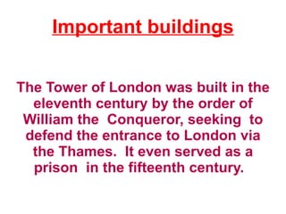 Important buildings


The Tower of London was built in the
  eleventh century by the order of
 William the Conqueror, seeking to
 defend the entrance to London via
  the Thames. It even served as a
  prison in the fifteenth century.
 