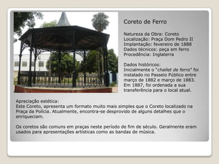 Coreto de FerroNatureza da Obra: CoretoLocalização: Praça Dom Pedro IIImplantação: fevereiro de 1888Dados técnicos: peça em ferroProcedência: InglaterraDados históricos:Inicialmente o “challet de ferro” foi instalado no Passeio Público entre março de 1882 e março de 1883. Em 1887, foi ordenada a sua transferência para o local atual.Apreciação estética:Este Coreto, apresenta um formato muito mais simples que o Coreto localizado na Praça da Polícia. Atualmente, encontra-se desprovido de alguns detalhes que o enriqueciam. Os coretos são comuns em praças neste período de fim de século. Geralmente eram usados para apresentações artísticas como as bandas de música.