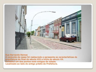 Rua Bernardo RamosO conjunto de casas foi restaurado e apresenta as características da arquitetura do final do século XIX e início do século XX.Constitui um dos pontos mais antigos da cidade.Localizado ao lado do antigo prédio da Prefeitura.