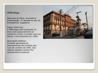 AlfândegaNatureza da Obra: arquiteturaImplantação: 1ª década do séc.XXProcedência: InglaterraDados históricos:A Alfândega está localizada na área onde possivelmente se construiu o forte. O prédio veio em blocos  e foi concluído em 1908.Apreciação estética:O prédio apresenta as características dos prédios das ruas de Londres de 1900. Seu aspecto pesado confere-lhe característica medieval. 