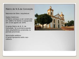 Matriz de N.S.da ConceiçãoNatureza da Obra: arquiteturaDados históricos:A Matriz começou a ser construída em 1858 e foi benta e inaugurada em 15 de agosto de 1878. A igreja Matriz de N. S. da Conceição  foi a primeira grande obra arquitetônica construída no período provincial.Apreciação estética:A igreja apresenta estilo neo-clássico.