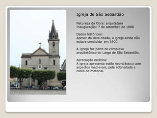 Igreja de São SebastiãoNatureza da Obra: arquiteturaInauguração: 7 de setembro de 1888Dados históricos:Apesar da data citada, a igreja ainda não estava concluída  em 1900.A Igreja faz parte do complexo arquitetônico do Largo de São Sebastião.Apreciação estética:A igreja apresenta estilo neo-clássico com aspectos medievais, pela sobriedade e cores do material.