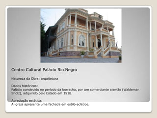 Centro Cultural Palácio Rio NegroNatureza da Obra: arquiteturaDados históricos:Palácio construído no período da borracha, por um comerciante alemão (Waldemar Sholz), adquirido pelo Estado em 1918.Apreciação estética:A igreja apresenta uma fachada em estilo eclético. 