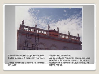 Natureza da Obra: Grupo EscultóricoDados técnicos: 6 peças em mármoreDados históricos: a escola foi tombada em 1988Significado simbólico:As 6 esculturas femininas podem ser uma referência às Virgens Vestais, moças que guardavam o Templo da Deusa Vesta, na Roma Antiga.