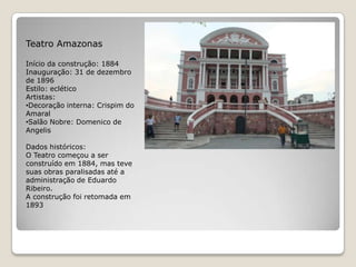 Teatro AmazonasInício da construção: 1884Inauguração: 31 de dezembro de 1896Estilo: ecléticoArtistas: Decoração interna: Crispim do Amaral