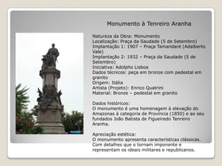 Monumento à Tenreiro AranhaNatureza da Obra: MonumentoLocalização: Praça da Saudade (5 de Setembro)Implantação 1: 1907 – Praça Tamandaré (Adalberto Vale)Implantação 2: 1932 – Praça da Saudade (5 de Setembro)Iniciativa: Adolpho LisboaDados técnicos: peça em bronze com pedestal em granitoOrigem: ItáliaArtista (Projeto): Enrico QuatriniMaterial: Bronze – pedestal em granitoDados históricos:O monumento é uma homenagem à elevação do Amazonas à categoria de Província (1850) e ao seu fundados João Batista de Figueiredo Tenreiro Aranha.Apreciação estética:O monumento apresenta características clássicas. Com detalhes que o tornam imponente e representam os ideais militares e republicanos.