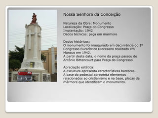 Nossa Senhora da ConceiçãoNatureza da Obra: MonumentoLocalização: Praça do CongressoImplantação: 1942Dados técnicos: peça em mármore Dados históricos:O monumento foi inaugurado em decorrência do 1º Congresso Eucarístico Diocesano realizado em Manaus em 1942.A partir desta data, o nome da praça passou de Antônio Bittencourt para Praça do CongressoApreciação estética:A escultura apresenta características barrocas.A base do pedestal apresenta elementos relacionados ao cristianismo e na base, placas de mármore que identificam o monumento.