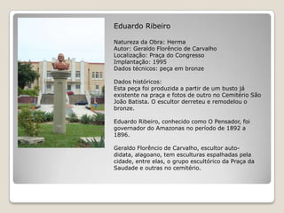 Eduardo RibeiroNatureza da Obra: HermaAutor: Geraldo Florêncio de CarvalhoLocalização: Praça do CongressoImplantação: 1995Dados técnicos: peça em bronzeDados históricos:Esta peça foi produzida a partir de um busto já existente na praça e fotos de outro no Cemitério São João Batista. O escultor derreteu e remodelou o bronze.Eduardo Ribeiro, conhecido como O Pensador, foi governador do Amazonas no período de 1892 a 1896.Geraldo Florêncio de Carvalho, escultor auto-didata, alagoano, tem esculturas espalhadas pela cidade, entre elas, o grupo escultórico da Praça da Saudade e outras no cemitério.