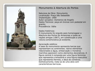 Monumento à Abertura do PortosNatureza da Obra: MonumentoLocalização: Praça São SebastiãoImplantação: 1900Autor (projeto): Domenico de AngelisDados Técnicos: peça em bronze com pedestal em granitoProcedência: ItáliaDados históricos:O monumento foi erguido para homenagear a Abertura dos Portos do Amazonas a todas as nações amigas (1867), em substituição a uma coluna comemorativa já existente.Apreciação estética:A base do monumento apresenta barcas que representam os continentes. Vários elementos relacionados a água, embarcação e monstros marinhos aparecem como elementos decorativos. A figura central é composta por uma figura feminina que representa a Amazônia e uma figura masculina que representa Hermes, o deus do comércio.Estilisticamente, trata-se de uma obra com características barrocas.