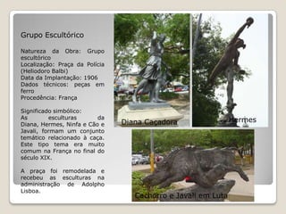 Grupo EscultóricoNatureza da Obra: Grupo escultóricoLocalização: Praça da Polícia (HeliodoroBalbi)Data da Implantação: 1906Dados técnicos: peças em ferroProcedência: FrançaSignificado simbólico:As esculturas da Diana, Hermes, Ninfa e Cão e Javali, formam um conjunto temático relacionado à caça. Este tipo tema era muito comum na França no final do século XIX.A praça foi remodelada e recebeu as esculturas na administração de Adolpho Lisboa.HermesDiana CaçadoraCachorro e Javali em Luta