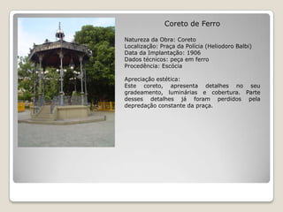 Coreto de FerroNatureza da Obra: CoretoLocalização: Praça da Polícia (HeliodoroBalbi)Data da Implantação: 1906Dados técnicos: peça em ferroProcedência: EscóciaApreciação estética:Este coreto, apresenta detalhes no seu gradeamento, luminárias e cobertura. Parte desses detalhes já foram perdidos pela depredação constante da praça.
