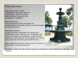 Fonte DecorativaNatureza da Obra: FonteLocalização: Praça Dom Pedro IIImplantação: janeiro de 1894Dados técnicos: peça em ferroProcedência: InglaterraDados históricos:Sua colocação fez parte do projeto de embelezamento da praça, durante a administração de Eduardo Ribeiro. Apreciação estética:A base da fonte é decorada com figuras que representam seres marinhos com tridentes. Mais acima, carrancas e em destaque, quatro figuras femininas, possivelmente representação de musas. Cada uma com símbolos que as diferenciam.Este modelo de fonte era muito comum no final do século XIX e início do século XX.No Brasil, existe uma da mesma empresa, localizada no Jardim Botânico do Rio de Janeiro. 
