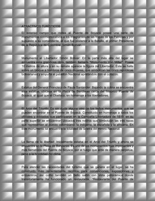 ATRACTIVOS TURÍSTICOS

El extenso campo que rodea al Puente de Boyacá posee una serie de
monumentos conmemorativos a los integrantes de las tropas de los Patriotas y por
supuesto a su comandante, el que fue posterior a la Batalla, el primer Presidente
de la República de Colombia: Simón Bolívar.



Monumento al Libertador Simón Bolívar: En la parte más alta del lugar se
encuentra esta grandiosa obra, también llamada "Monumento Von Miller". Posee
18 metros de altura y en su remate aparece la figura del Libertador. Éste se halla
sobre un bloque a hombros de cinco mujeres, que simbolizan las cinco repúblicas
bolivarianas y empuña el pabellón Nacional apretándolo con el corazón.



Estatua del General Francisco de Paula Santander: Bajando la colina se encuentra
esta estatua, ubicada en la Plaza de Banderas cerca del histórico Puente de
Boyacá, al igual que el Obelisco, en homenaje a los libertadores.



El Arco del Triunfo: Es sin duda alguna otro de los bellos monumentos que se
pueden encontrar en el Puente de Boyacá. Constituido en homenaje a todos los
oficiales y soldados que participaron en la Campaña Libertadora de 1819, en su
parte superior se encuentran ubicados tres rostros que simbolizan las tres razas
que representan al pueblo colombiano: la indígena, la española y la africana. En
éste monumento se encuentra la totalidad de la letra del Himno Nacional.



La llama de la libertad: Inicialmente estaba en el Arco del Triunfo y ahora se
encuentra en la Plaza de Banderas. Es uno de los monumentos más importantes y
más llamativos del Puente de Boyacá, por el fuego que arde de manera perpetúa,
pese a la hostilidad del clima.



Para atender las necesidades del turismo que se genera en el lugar, se ha
construido más recientemente recintos para convenciones, exposiciones y
encuentros, así como también un bello salón con vista panorámica donde
transitoriamente ha funcionado un restaurante, “Restaurante del Puente de
 