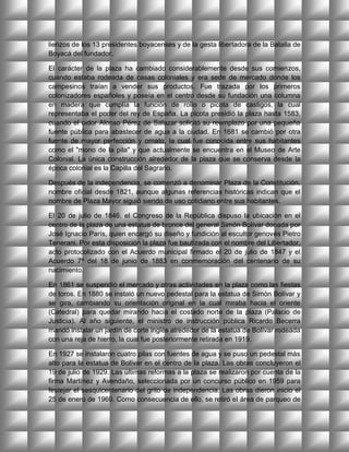 lienzos de los 13 presidentes boyacenses y de la gesta libertadora de la Batalla de
Boyacá del fundador.

El carácter de la plaza ha cambiado considerablemente desde sus comienzos,
cuando estaba rodeada de casas coloniales y era sede de mercado donde los
campesinos traían a vender sus productos. Fue trazada por los primeros
colonizadores españoles y poseía en el centro desde su fundación una columna
en madera que cumplía la función de rollo o picota de castigos, la cual
representaba el poder del rey de España. La picota presidió la plaza hasta 1583,
cuando el oidor Alonso Pérez de Salazar solicitó su reemplazo por una pequeña
fuente pública para abastecer de agua a la ciudad. En 1681 se cambió por otra
fuente de mayor perfección y ornato, la cual fue conocida entre sus habitantes
como el "mono de la pila" y que actualmente se encuentra en el Museo de Arte
Colonial. La única construcción alrededor de la plaza que se conserva desde la
época colonial es la Capilla del Sagrario.

Después de la independencia, se comenzó a denominar Plaza de la Constitución,
nombre oficial desde 1821, aunque algunas referencias históricas indican que el
nombre de Plaza Mayor siguió siendo de uso cotidiano entre sus habitantes.

El 20 de julio de 1846, el Congreso de la República dispuso la ubicación en el
centro de la plaza de una estatua de bronce del general Simón Bolívar donada por
José Ignacio París, quien encargó su diseño y fundición al escultor genovés Pietro
Tenerani. Por esta disposición la plaza fue bautizada con el nombre del Libertador,
acto protocolizado con el Acuerdo municipal firmado el 20 de julio de 1847 y el
Acuerdo 7º del 18 de junio de 1883 en conmemoración del centenario de su
nacimiento.

En 1861 se suspendió el mercado y otras actividades en la plaza como las fiestas
de toros. En 1880 se instaló un nuevo pedestal para la estatua de Simón Bolívar y
se gira, cambiando su orientación original en la cual miraba hacia el oriente
(Catedral) para quedar mirando hacia el costado norte de la plaza (Palacio de
Justicia). Al año siguiente, el ministro de instrucción pública Ricardo Becerra
mandó instalar un jardín de corte inglés alrededor de la estatua de Bolívar rodeada
con una reja de hierro, la cual fue posteriormente retirada en 1919.

En 1927 se instalaron cuatro pilas con fuentes de agua y se puso un pedestal más
alto para la estatua de Bolívar en el centro de la plaza. Las obras concluyeron el
19 de julio de 1929. Las últimas reformas a la plaza se realizaron por cuenta de la
firma Martínez y Avendaño, seleccionada por un concurso público en 1959 para
festejar el sesquicentenario del grito de independencia. Las obras dieron inicio el
25 de enero de 1960. Como consecuencia de ello, se retiró el área de parqueo de
 