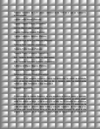Reverso del billete de 1.000 pesos colombianos de 1987 en el que se representa
el monumento:

Capitán Julián Mellao (Patriota)

Capitán Valentín García (Granadino)

Capitán Miguel Lara (Granadino)

Capitán Domingo Mirabal (Patriota)

Capitán Celedonio Sánchez (Patriota)

Teniente José de la Cruz Paredes (Patriota)

Teniente Rozo Sánchez (Granadino)

Teniente Pablo Matute (Patriota)

Teniente Pedro Lancheros (Granadino)

Sub. Teniente Bonifacio Gutiérrez (Granadino)

Sub. Teniente Saturnino Gutiérrez (Granadino)

Subteniente Miguel Segovia (Patriota)

Subteniente Pablo Segovia (Patriota)

Sargento Inocencio Chincá (Granadino)

La actuación del sargento Inocencio Chincá fue destacada, en medio de la batalla
mató al capitán español Ramón Bedoya de un lanzazo, pero fue mortalmente
herido por este, falleciendo 3 días después.5

[editar]El monumento



El monumento de Arenas Betancur, es una escultura de bronce, acero y concreto
que muestra a los catorce jinetes llaneros en sus cabalgaduras en plena carga.
Mide 100 metros de largo, 30 de ancho y 33 de alto, los 15 caballos son de bronce
y pesan cada uno 3 t; toda la estructura pesa aproximadamente 235 toneladas, la
parte elaborada en concreto tiene treinta y seis (36) escalones en memoria a los
36 años que Simón Bolívar tenía el día de la batalla (cumplió 36 años el día
anterior a la batalla, el 24 de julio). El monumento se encuentra en el sitio donde
 