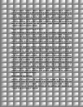 El ex gobernador de Nariño Antonio Navarro, planteo la necesidad de un dialogo
con amplios sectores de la vida política de la región, y la nación con el objetivo de
buscar salida a la crisis, que se agudiza en departamentos como Boyacá, es la
manera de contrarrestar el nuevo frente nacional, que reconfigura una nueva
institucionalidad en cabeza del presidente Santos, de la cual hacen parte todas las
corrientes políticas en la unidad nacional, incluyendo un sector del partido verde
para el caso de Boyacá, las del senador Jorge Eduardo Londoño y el
representante Carlos Andes Amaya.

Saludo de MANE a estudiantes de la UPTC

Sergio Fernández y Boris Duarte, son dos de los principales coordinadores de la
Mesa amplia nacional estudiantil conocida por sus siglas como MANE, ellos fueron
los que el año 2011, junto a miles de estudiantes llenaron las calles de ciudades
de Colombia y con su inteligencia e irreverencia fueron capaces de derrotar la
reforma a la ley 30 de Santos que al igual que la reforma a la justicia no se hizo
para resolver los problemas que tiene la educación superior, sino que la empeora.

Estos jóvenes dirigentes mandan un fraternal saludo a sus compañeros de la
UPTC, invitan a la unidad a sacar avante las tareas que se vienen con la intención
del gobierno de meter los créditos financieros para hipotecar y privatizar la
educación superior, excluir a los que no tienen capacidad económica y empeorar
la ya deteriorara calidad educativa. Con la Federación nacional de educadores,
Fecode, para próximos meses preparan lo que será una respuesta contundente
que incluye la posibilidad de un referendo para que se respete el derecho a la
educación en Colombia, que en esta nueva batalla por derechos recoge desde la
educación prescolar hasta la universitaria, que hoy sufre su propio viacrucis de
hacinamiento, deserción, pérdida de calidad, deterioro de la carrera docentes y
demás aspectos que bien valen sensibilizar al país, frente a las necesidades y
obligaciones que tiene la sociedad y el gobierno para resolver los problemas
financieros y de calidad del sector.

El paredón de los mártires

Mientras la Entrada triunfal de Pablo Morillo en Santafé de Bogotá, fue con
recibimiento antes de entrar a ejecutar a su población en 1816. En Tunja los
ciudadanos salieron a combatir, la prueba de esa actitud del rechazo al
colonialismo fue el sacrificio del Paredón de los mártires, que representa el
símbolo de la resistencia al coloniaje.
 